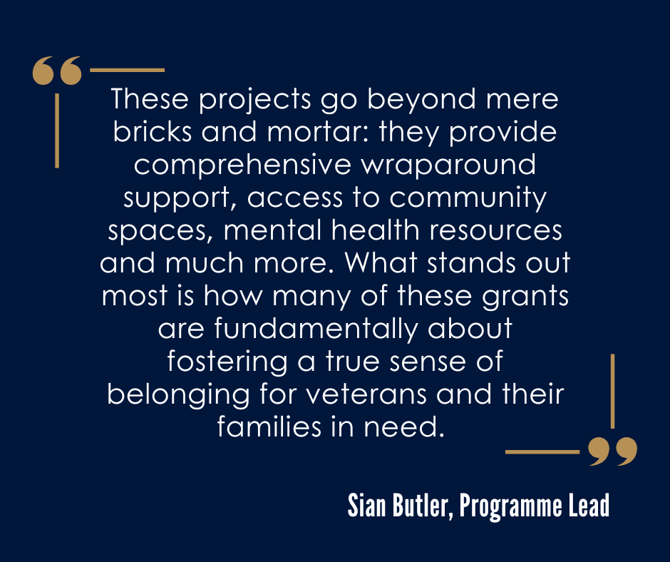 “I’ve been deeply moved by the stability that housing offers to veterans experiencing homelessness. These projects go beyond mere bricks and mortar: they provide comprehensive wraparound support, access to community spaces, mental health resources and much more. What stands out most is how many of these grants are fundamentally about fostering a true sense of belonging for veterans and their families in need. And that is incredibly powerful.” Sian Butler, Programme Lead